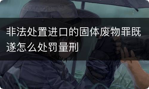 非法处置进口的固体废物罪既遂怎么处罚量刑