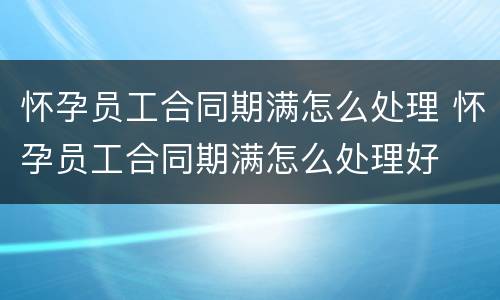 怀孕员工合同期满怎么处理 怀孕员工合同期满怎么处理好
