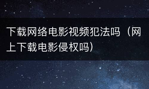 下载网络电影视频犯法吗（网上下载电影侵权吗）
