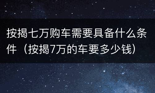 按揭七万购车需要具备什么条件（按揭7万的车要多少钱）