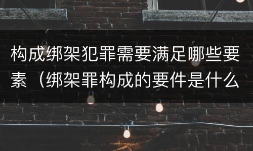 构成绑架犯罪需要满足哪些要素（绑架罪构成的要件是什么）