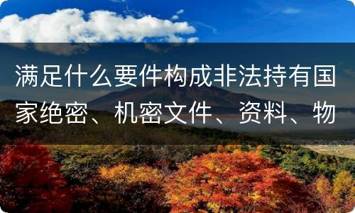 满足什么要件构成非法持有国家绝密、机密文件、资料、物品罪
