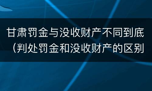甘肃罚金与没收财产不同到底（判处罚金和没收财产的区别）