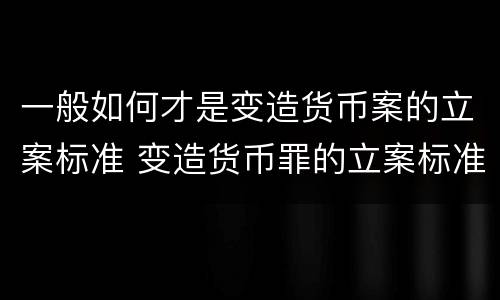 一般如何才是变造货币案的立案标准 变造货币罪的立案标准