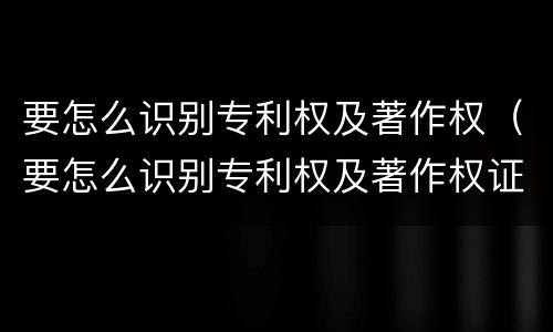 要怎么识别专利权及著作权（要怎么识别专利权及著作权证）