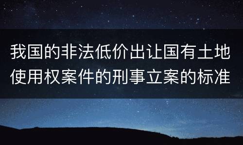 我国的非法低价出让国有土地使用权案件的刑事立案的标准有哪些