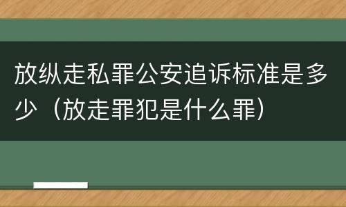 放纵走私罪公安追诉标准是多少（放走罪犯是什么罪）