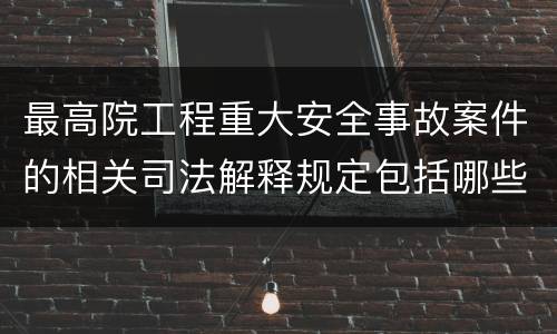 最高院工程重大安全事故案件的相关司法解释规定包括哪些内容