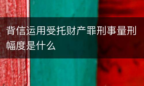 背信运用受托财产罪刑事量刑幅度是什么