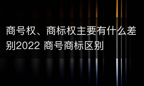 商号权、商标权主要有什么差别2022 商号商标区别