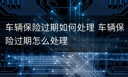 车辆保险过期如何处理 车辆保险过期怎么处理