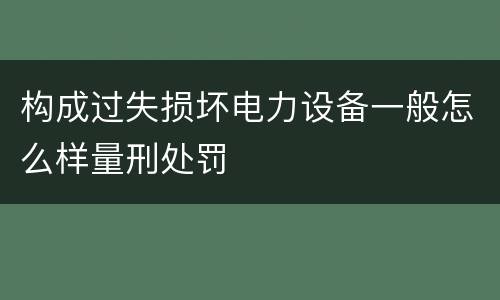 构成过失损坏电力设备一般怎么样量刑处罚