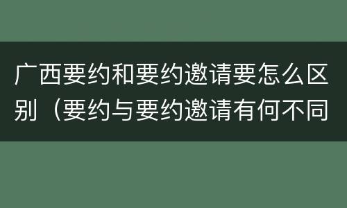 广西要约和要约邀请要怎么区别（要约与要约邀请有何不同）