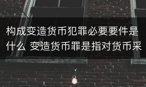 构成变造货币犯罪必要要件是什么 变造货币罪是指对货币采用什么方法