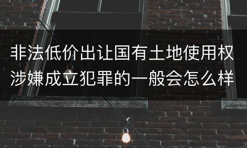 非法低价出让国有土地使用权涉嫌成立犯罪的一般会怎么样处罚