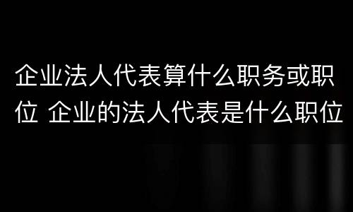 企业法人代表算什么职务或职位 企业的法人代表是什么职位