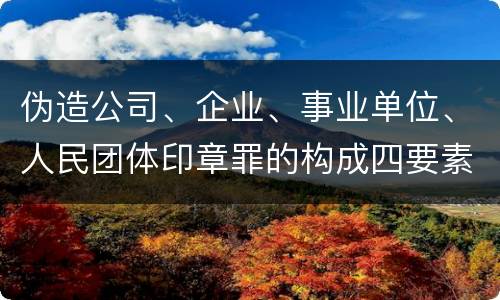 伪造公司、企业、事业单位、人民团体印章罪的构成四要素有哪些