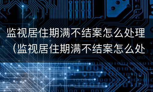 监视居住期满不结案怎么处理（监视居住期满不结案怎么处理呢）