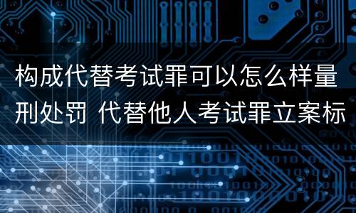 构成代替考试罪可以怎么样量刑处罚 代替他人考试罪立案标准