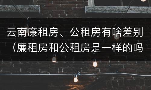 云南廉租房、公租房有啥差别（廉租房和公租房是一样的吗）