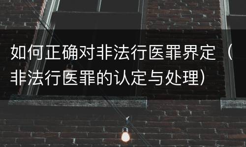 如何正确对非法行医罪界定（非法行医罪的认定与处理）
