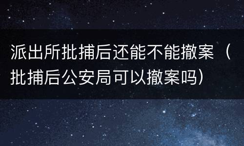 派出所批捕后还能不能撤案（批捕后公安局可以撤案吗）