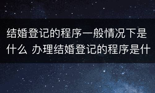 结婚登记的程序一般情况下是什么 办理结婚登记的程序是什么?