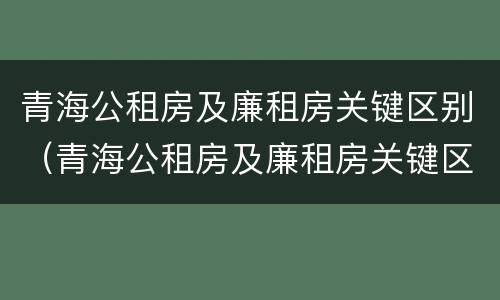 青海公租房及廉租房关键区别（青海公租房及廉租房关键区别在哪）