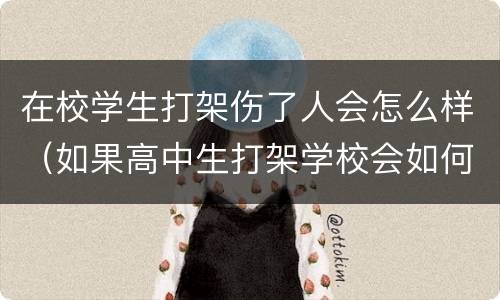 在校学生打架伤了人会怎么样（如果高中生打架学校会如何处理被打学生）