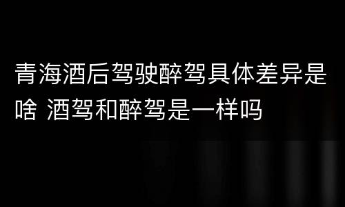 青海酒后驾驶醉驾具体差异是啥 酒驾和醉驾是一样吗