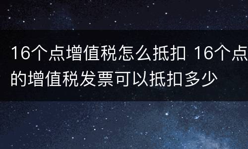 16个点增值税怎么抵扣 16个点的增值税发票可以抵扣多少