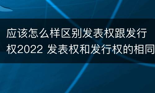 应该怎么样区别发表权跟发行权2022 发表权和发行权的相同点