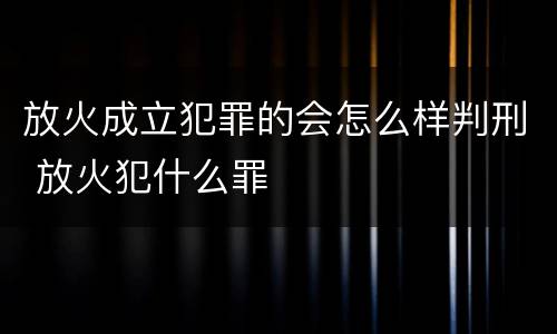 放火成立犯罪的会怎么样判刑 放火犯什么罪