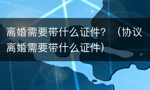 离婚需要带什么证件？（协议离婚需要带什么证件）