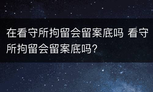 在看守所拘留会留案底吗 看守所拘留会留案底吗?
