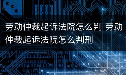劳动仲裁起诉法院怎么判 劳动仲裁起诉法院怎么判刑