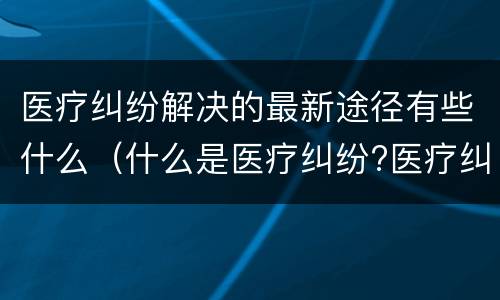 医疗纠纷解决的最新途径有些什么（什么是医疗纠纷?医疗纠纷处理途径）