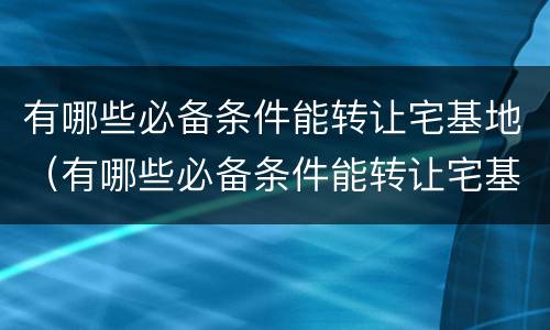 有哪些必备条件能转让宅基地（有哪些必备条件能转让宅基地的）