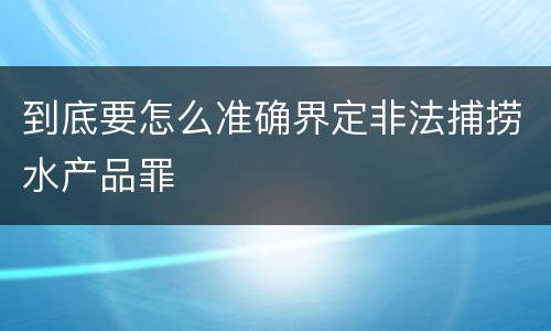 到底要怎么准确界定非法捕捞水产品罪