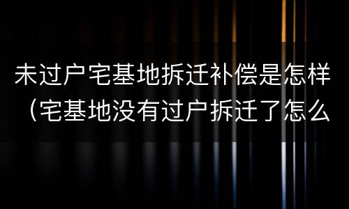 未过户宅基地拆迁补偿是怎样（宅基地没有过户拆迁了怎么办）