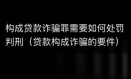 构成贷款诈骗罪需要如何处罚判刑（贷款构成诈骗的要件）
