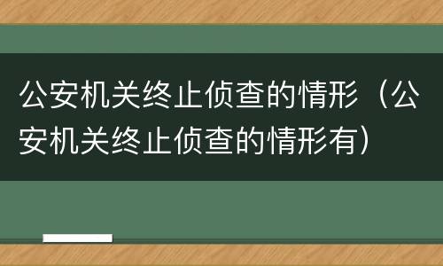 公安机关终止侦查的情形（公安机关终止侦查的情形有）