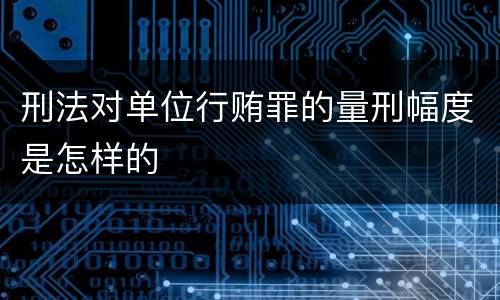 刑法对单位行贿罪的量刑幅度是怎样的