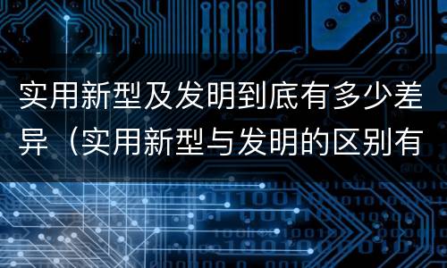 实用新型及发明到底有多少差异（实用新型与发明的区别有哪些）