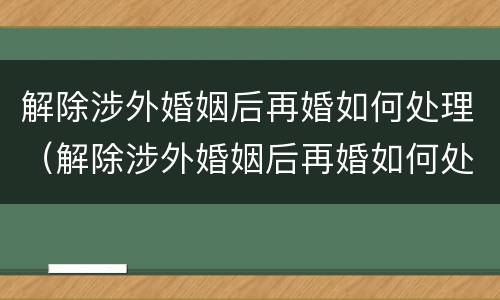 解除涉外婚姻后再婚如何处理（解除涉外婚姻后再婚如何处理离婚）