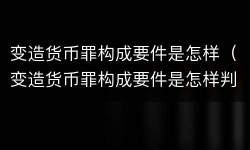 变造货币罪构成要件是怎样（变造货币罪构成要件是怎样判断的）