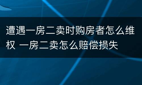 遭遇一房二卖时购房者怎么维权 一房二卖怎么赔偿损失