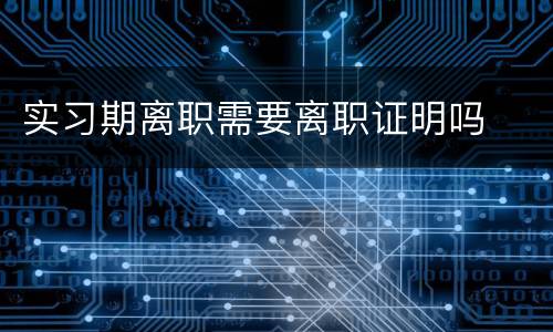实习期离职需要离职证明吗
