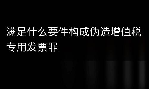 满足什么要件构成伪造增值税专用发票罪