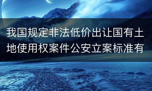 我国规定非法低价出让国有土地使用权案件公安立案标准有哪些规定